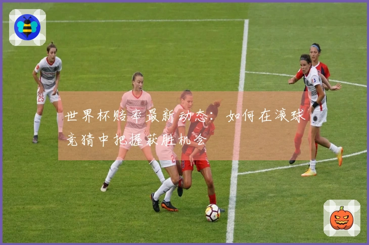 世界杯赔率最新动态：如何在滚球竞猜中把握获胜机会