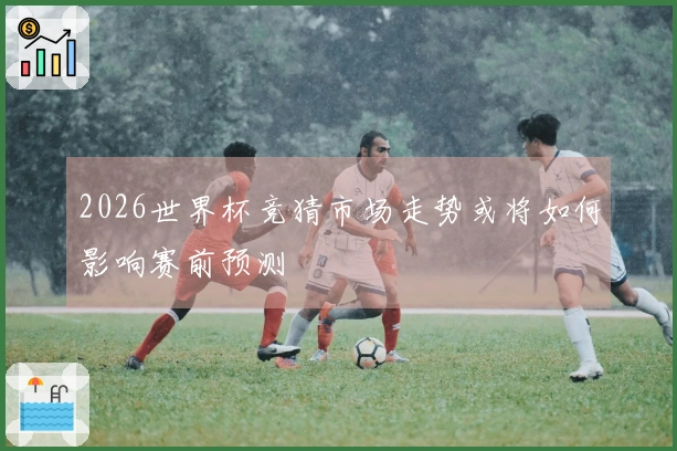 2026世界杯竞猜市场走势或将如何影响赛前预测