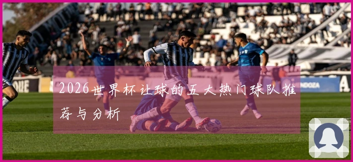 2026世界杯让球的五大热门球队推荐与分析