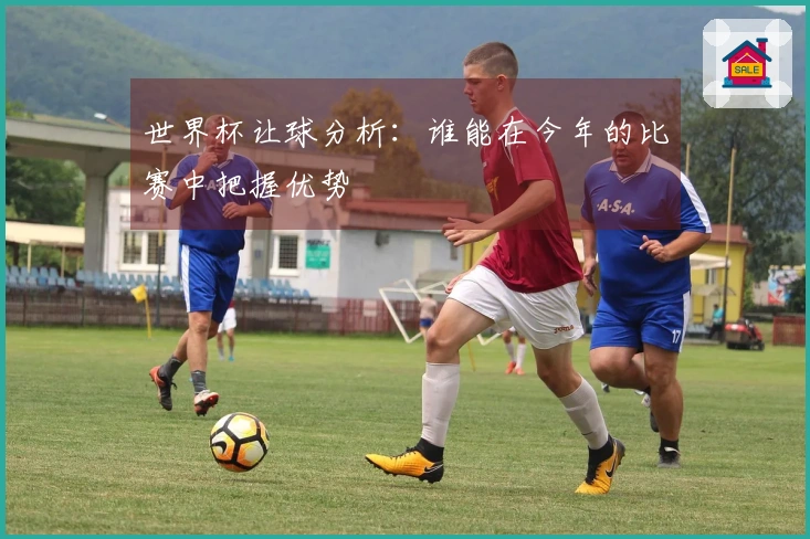 世界杯让球分析：谁能在今年的比赛中把握优势